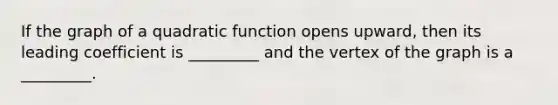 If the graph of a quadratic function opens upward, then its leading coefficient is _________ and the vertex of the graph is a _________.