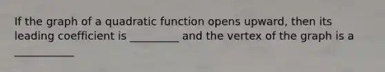 If the graph of a quadratic function opens upward, then its leading coefficient is _________ and the vertex of the graph is a ___________