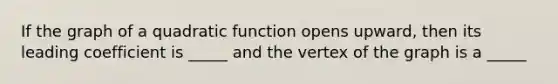 If the graph of a quadratic function opens upward, then its leading coefficient is _____ and the vertex of the graph is a _____