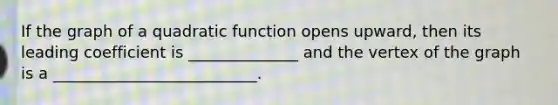 If the graph of a quadratic function opens upward, then its leading coefficient is ______________ and the vertex of the graph is a __________________________.