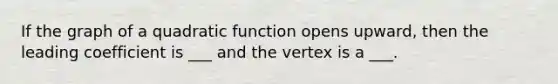 If the graph of a quadratic function opens upward, then the leading coefficient is ___ and the vertex is a ___.