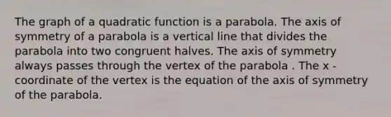 The graph of a quadratic function is a parabola. The axis of symmetry of a parabola is a vertical line that divides the parabola into two congruent halves. The axis of symmetry always passes through the vertex of the parabola . The x -coordinate of the vertex is the equation of the axis of symmetry of the parabola.