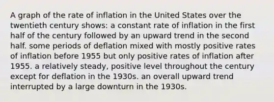 A graph of the rate of inflation in the United States over the twentieth century shows: a constant rate of inflation in the first half of the century followed by an upward trend in the second half. some periods of deflation mixed with mostly positive rates of inflation before 1955 but only positive rates of inflation after 1955. a relatively steady, positive level throughout the century except for deflation in the 1930s. an overall upward trend interrupted by a large downturn in the 1930s.