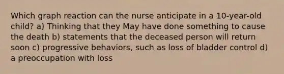 Which graph reaction can the nurse anticipate in a 10-year-old child? a) Thinking that they May have done something to cause the death b) statements that the deceased person will return soon c) progressive behaviors, such as loss of bladder control d) a preoccupation with loss