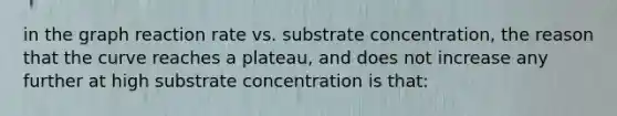 in the graph reaction rate vs. substrate concentration, the reason that the curve reaches a plateau, and does not increase any further at high substrate concentration is that: