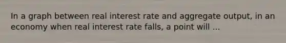 In a graph between real interest rate and aggregate output, in an economy when real interest rate falls, a point will ...