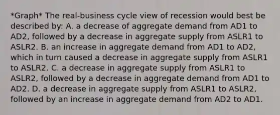 *Graph* The real-business cycle view of recession would best be described by: A. a decrease of aggregate demand from AD1 to AD2, followed by a decrease in aggregate supply from ASLR1 to ASLR2. B. an increase in aggregate demand from AD1 to AD2, which in turn caused a decrease in aggregate supply from ASLR1 to ASLR2. C. a decrease in aggregate supply from ASLR1 to ASLR2, followed by a decrease in aggregate demand from AD1 to AD2. D. a decrease in aggregate supply from ASLR1 to ASLR2, followed by an increase in aggregate demand from AD2 to AD1.