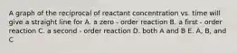 A graph of the reciprocal of reactant concentration vs. time will give a straight line for A. a zero - order reaction B. a first - order reaction C. a second - order reaction D. both A and B E. A, B, and C