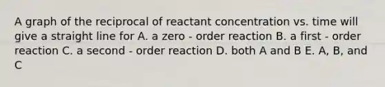 A graph of the reciprocal of reactant concentration vs. time will give a straight line for A. a zero - order reaction B. a first - order reaction C. a second - order reaction D. both A and B E. A, B, and C