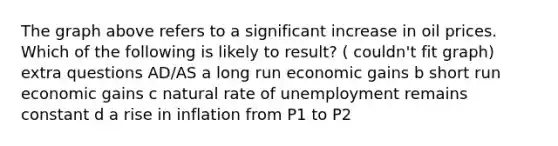 The graph above refers to a significant increase in oil prices. Which of the following is likely to result? ( couldn't fit graph) extra questions AD/AS a long run economic gains b short run economic gains c natural rate of unemployment remains constant d a rise in inflation from P1 to P2