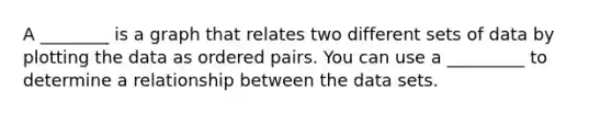 A ________ is a graph that relates two different sets of data by plotting the data as <a href='https://www.questionai.com/knowledge/kBask3W6Bm-ordered-pair' class='anchor-knowledge'>ordered pair</a>s. You can use a _________ to determine a relationship between the data sets.