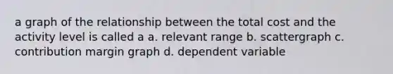 a graph of the relationship between the total cost and the activity level is called a a. relevant range b. scattergraph c. contribution margin graph d. dependent variable