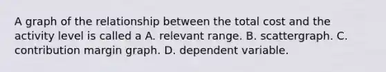 A graph of the relationship between the total cost and the activity level is called a A. relevant range. B. scattergraph. C. contribution margin graph. D. dependent variable.