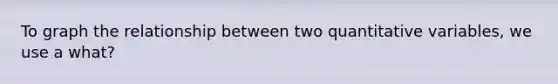 To graph the relationship between two quantitative variables, we use a what?