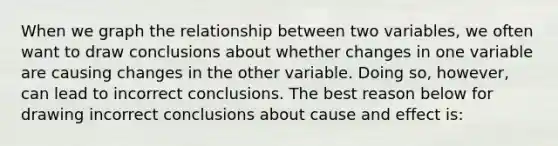 When we graph the relationship between two​ variables, we often want to draw conclusions about whether changes in one variable are causing changes in the other variable. Doing​ so, however, can lead to incorrect conclusions. The best reason below for drawing incorrect conclusions about cause and effect is: