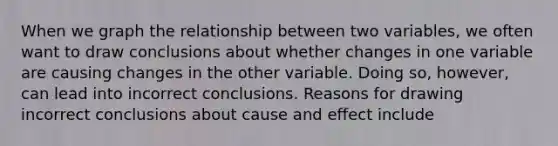 When we graph the relationship between two variables, we often want to draw conclusions about whether changes in one variable are causing changes in the other variable. Doing so, however, can lead into incorrect conclusions. Reasons for drawing incorrect conclusions about <a href='https://www.questionai.com/knowledge/kRJV8xGm2O-cause-and-effect' class='anchor-knowledge'>cause and effect</a> include