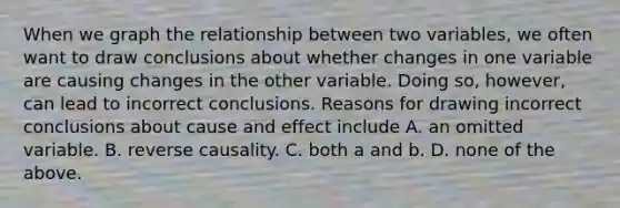 When we graph the relationship between two​ variables, we often want to draw conclusions about whether changes in one variable are causing changes in the other variable. Doing​ so, however, can lead to incorrect conclusions. Reasons for drawing incorrect conclusions about cause and effect include A. an omitted variable. B. reverse causality. C. both a and b. D. none of the above.