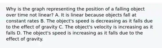 Why is the graph representing the position of a falling object over time not linear? A. It is linear because objects fall at constant rates B. The object's speed is decreasing as it falls due to the effect of gravity C. The object's velocity is increasing as it falls D. The object's speed is increasing as it falls due to the effect of gravity.