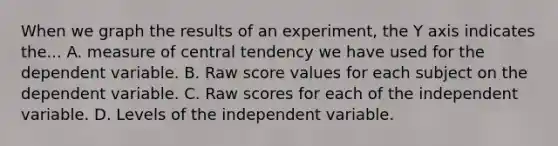 When we graph the results of an experiment, the Y axis indicates the... A. measure of central tendency we have used for the dependent variable. B. Raw score values for each subject on the dependent variable. C. Raw scores for each of the independent variable. D. Levels of the independent variable.