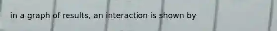 in a graph of results, an interaction is shown by