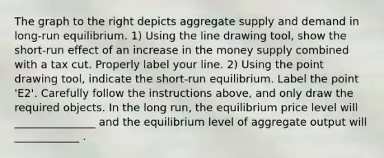 The graph to the right depicts aggregate supply and demand in​ long-run equilibrium. ​1) Using the line drawing tool​, show the​ short-run effect of an increase in the money supply combined with a tax cut. Properly label your line. ​2) Using the point drawing tool​, indicate the​ short-run equilibrium. Label the point ​'E2​'. Carefully follow the instructions​ above, and only draw the required objects. In the long​ run, the equilibrium price level will _______________ and the equilibrium level of aggregate output will ____________ .