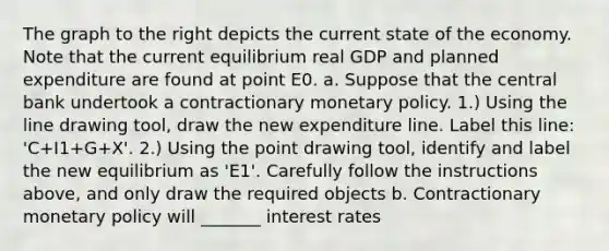 The graph to the right depicts the current state of the economy. Note that the current equilibrium real GDP and planned expenditure are found at point E0. a. Suppose that the central bank undertook a contractionary <a href='https://www.questionai.com/knowledge/kEE0G7Llsx-monetary-policy' class='anchor-knowledge'>monetary policy</a>. ​1.) Using the line drawing tool​, draw the new expenditure line. Label this​ line: ​'C+I1​+G+X'. ​2.) Using the point drawing tool​, identify and label the new equilibrium as ​'E1​'. Carefully follow the instructions​ above, and only draw the required objects b. Contractionary monetary policy will _______ interest rates