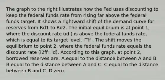 The graph to the right illustrates how the Fed uses discounting to keep the federal funds rate from rising far above the federal funds target. It shows a rightward shift of the demand curve for reserves from Rd1 to Rd2. The initial equilibrium is at point​ 1, where the discount rate ​(id​ ) is above the federal funds​ rate, which is equal to its target​ level, iTff . The shift moves the equilibrium to point​ 2, where the federal funds rate equals the discount rate ​(i2ff=id​). According to this​ graph, at point​ 2, borrowed reserves​ are: A.equal to the distance between A and B. B.equal to the distance between A and C. C.equal to the distance between B and C. D.zero.