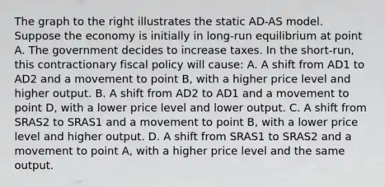 The graph to the right illustrates the static​ AD-AS model. Suppose the economy is initially in​ long-run equilibrium at point A. The government decides to increase taxes. In the​ short-run, this contractionary fiscal policy will​ cause: A. A shift from AD1 to AD2 and a movement to point​ B, with a higher price level and higher output. B. A shift from AD2 to AD1 and a movement to point​ D, with a lower price level and lower output. C. A shift from SRAS2 to SRAS1 and a movement to point​ B, with a lower price level and higher output. D. A shift from SRAS1 to SRAS2 and a movement to point​ A, with a higher price level and the same output.