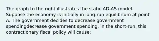 The graph to the right illustrates the static​ AD-AS model. Suppose the economy is initially in​ long-run equilibrium at point A. The government decides to decrease government spendingdecrease government spending. In the​ short-run, this contractionary fiscal policy will​ cause: