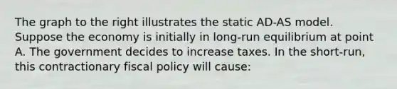 The graph to the right illustrates the static​ AD-AS model. Suppose the economy is initially in​ long-run equilibrium at point A. The government decides to increase taxes. In the​ short-run, this contractionary <a href='https://www.questionai.com/knowledge/kPTgdbKdvz-fiscal-policy' class='anchor-knowledge'>fiscal policy</a> will​ cause: