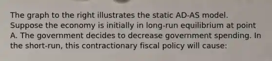 The graph to the right illustrates the static​ AD-AS model. Suppose the economy is initially in​ long-run equilibrium at point A. The government decides to decrease government spending. In the​ short-run, this contractionary <a href='https://www.questionai.com/knowledge/kPTgdbKdvz-fiscal-policy' class='anchor-knowledge'>fiscal policy</a> will​ cause: