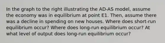 In the graph to the right illustrating the AD-AS model, assume the economy was in equilibrium at point E1. Then, assume there was a decline in spending on new houses. Where does short-run equilibrium occur? Where does long-run equilibrium occur? At what level of output does long-run equilibrium occur?