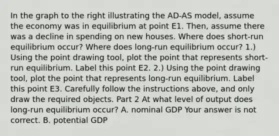 In the graph to the right illustrating the AD​-AS​ model, assume the economy was in equilibrium at point E1. ​Then, assume there was a decline in spending on new houses. Where does​ short-run equilibrium​ occur? Where does​ long-run equilibrium​ occur? ​1.) Using the point drawing​ tool, plot the point that represents​ short-run equilibrium. Label this point E2. ​2.) Using the point drawing​ tool, plot the point that represents​ long-run equilibrium. Label this point E3. Carefully follow the instructions​ above, and only draw the required objects. Part 2 At what level of output does​ long-run equilibrium​ occur? A. nominal GDP Your answer is not correct. B. potential GDP