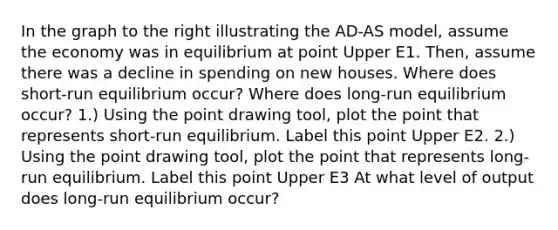 In the graph to the right illustrating the AD​-AS​ model, assume the economy was in equilibrium at point Upper E1. ​Then, assume there was a decline in spending on new houses. Where does​ short-run equilibrium​ occur? Where does​ long-run equilibrium​ occur? ​1.) Using the point drawing​ tool, plot the point that represents​ short-run equilibrium. Label this point Upper E2. ​2.) Using the point drawing​ tool, plot the point that represents​ long-run equilibrium. Label this point Upper E3 At what level of output does​ long-run equilibrium​ occur?