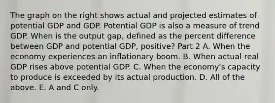 The graph on the right shows actual and projected estimates of potential GDP and GDP. Potential GDP is also a measure of trend GDP. When is the output​ gap, defined as the percent difference between GDP and potential​ GDP, positive​? Part 2 A. When the economy experiences an inflationary boom. B. When actual real GDP rises above potential GDP. C. When the​ economy's capacity to produce is exceeded by its actual production. D. All of the above. E. A and C only.