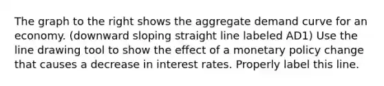 The graph to the right shows the aggregate demand curve for an economy. (downward sloping straight line labeled AD1) Use the line drawing tool to show the effect of a monetary policy change that causes a decrease in interest rates. Properly label this line.