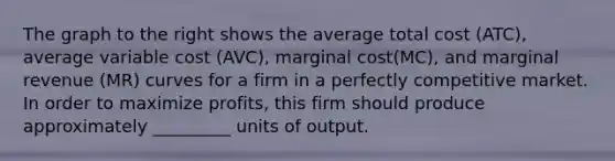 The graph to the right shows the average total cost​ (ATC), average variable cost​ (AVC), <a href='https://www.questionai.com/knowledge/k8jPqJqxj8-marginal-cost' class='anchor-knowledge'>marginal cost</a>​(MC), and marginal revenue​ (MR) curves for a firm in a <a href='https://www.questionai.com/knowledge/kozxADlm9k-perfectly-competitive-market' class='anchor-knowledge'>perfectly competitive market</a>. In order to maximize​ profits, this firm should produce approximately​ _________ units of output.