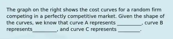 The graph on the right shows the cost curves for a random firm competing in a perfectly competitive market. Given the shape of the​ curves, we know that curve A represents​ __________, curve B represents​__________, and curve C represents​ _________.