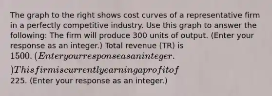 The graph to the right shows cost curves of a representative firm in a perfectly competitive industry. Use this graph to answer the​ following: The firm will produce 300 units of output. ​(Enter your response as an integer.​) Total revenue ​(TR​) is ​1500. ​(Enter your response as an integer.​) This firm is currently earning a profit of ​ 225. ​(Enter your response as an integer.​)