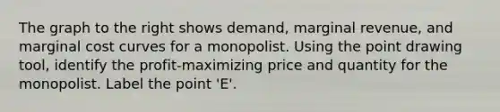 The graph to the right shows​ demand, marginal​ revenue, and marginal cost curves for a monopolist. Using the point drawing tool​, identify the​ profit-maximizing price and quantity for the monopolist. Label the point​ 'E'.