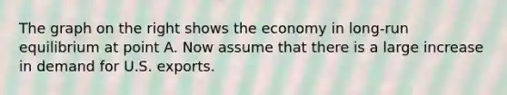 The graph on the right shows the economy in​ long-run equilibrium at point A. Now assume that there is a large increase in demand for U.S. exports.