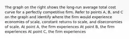 The graph on the right shows the​ long-run average total cost curve for a perfectly competitive firm. Refer to points​ A, B, and C on the graph and identify where the firm would experience economies of​ scale, constant returns to​ scale, and diseconomies of scale. At point​ A, the firm experiences At point​ B, the firm experiences At point​ C, the firm experiences