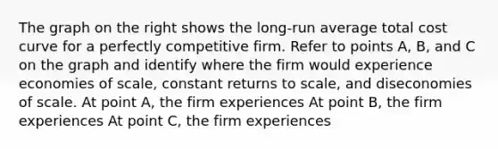 The graph on the right shows the​ long-run average total cost curve for a perfectly competitive firm. Refer to points​ A, B, and C on the graph and identify where the firm would experience economies of​ scale, constant returns to​ scale, and diseconomies of scale. At point​ A, the firm experiences At point​ B, the firm experiences At point​ C, the firm experiences