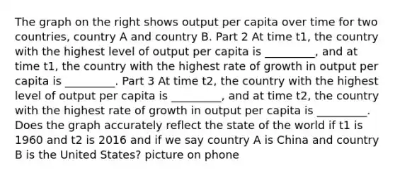 The graph on the right shows output per capita over time for two​ countries, country A and country B. Part 2 At time t1​, the country with the highest level of output per capita is​ _________, and at time t1​, the country with the highest rate of growth in output per capita is​ _________. Part 3 At time t2​, the country with the highest level of output per capita is​ _________, and at time t2​, the country with the highest rate of growth in output per capita is​ _________. Does the graph accurately reflect the state of the world if t1 is 1960 and t2 is 2016 and if we say country A is China and country B is the United​ States? picture on phone