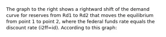 The graph to the right shows a rightward shift of the demand curve for reserves from Rd1 to Rd2 that moves the equilibrium from point 1 to point​ 2, where the federal funds rate equals the discount rate ​(i2ff=id​). According to this​ graph: