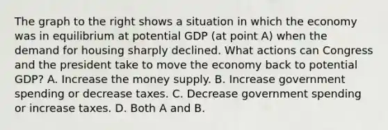 The graph to the right shows a situation in which the economy was in equilibrium at potential GDP​ (at point​ A) when the demand for housing sharply declined. What actions can Congress and the president take to move the economy back to potential​ GDP? A. Increase the money supply. B. Increase government spending or decrease taxes. C. Decrease government spending or increase taxes. D. Both A and B.