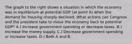 The graph to the right shows a situation in which the economy was in equilibrium at potential GDP (at point A) when the demand for housing sharply declined. What actions can Congress and the president take to move the economy back to potential GDP? A.) Increase government spending or decrease taxes. B.) Increase the money supply. C.) Decrease government spending or increase taxes. D.) Both A and B.