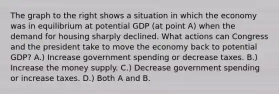 The graph to the right shows a situation in which the economy was in equilibrium at potential GDP (at point A) when the demand for housing sharply declined. What actions can Congress and the president take to move the economy back to potential GDP? A.) Increase government spending or decrease taxes. B.) Increase the money supply. C.) Decrease government spending or increase taxes. D.) Both A and B.