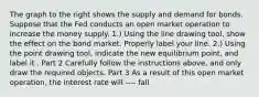 The graph to the right shows the supply and demand for bonds. Suppose that the Fed conducts an open market operation to increase the money supply. ​1.) Using the line drawing tool​, show the effect on the bond market. Properly label your line. ​2.) Using the point drawing tool​, indicate the new equilibrium​ point, and label it . Part 2 Carefully follow the instructions​ above, and only draw the required objects. Part 3 As a result of this open market​ operation, the interest rate will ---- fall