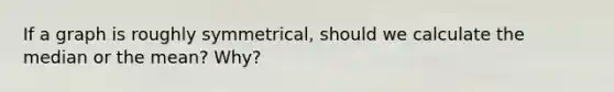 If a graph is roughly symmetrical, should we calculate the median or the mean? Why?